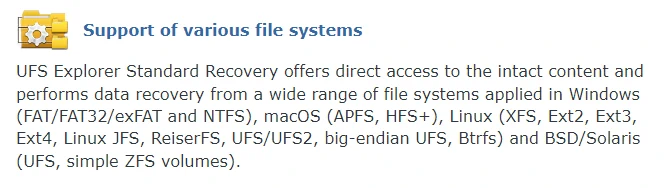 UFS Explorer Standard Recovery offers direct access to the intact content and performs data recovery from a wide range of file systems applied in Windows (FAT/FAT32/exFAT and NTFS), macOS (APFS, HFS+), Linux (XFS, Ext2, Ext3, Ext4, Linux JFS, ReiserFS, UFS/UFS2, big-endian UFS, Btrfs) and BSD/Solaris (UFS, simple ZFS volumes).
